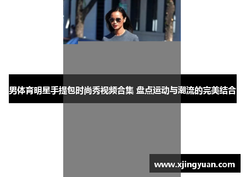 男体育明星手提包时尚秀视频合集 盘点运动与潮流的完美结合